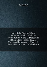 Laws of the State of Maine, Volumes 1 and 2: With the Constitution of the U. States and of Said State, Prefixed : Also, Notes and References, . Enacted . from 1821 to 1834 : To Which Are