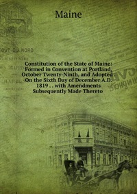 Constitution of the State of Maine: Formed in Convention at Portland, October Twenty-Ninth, and Adopted . On the Sixth Day of December A.D. 1819 . . with Amendments Subsequently Made Thereto