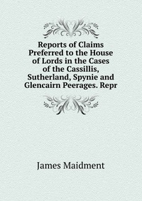 Reports of Claims Preferred to the House of Lords in the Cases of the Cassillis, Sutherland, Spynie and Glencairn Peerages. Repr