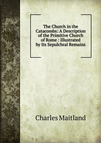 The Church in the Catacombs: A Description of the Primitive Church of Rome : Illustrated by Its Sepulchral Remains