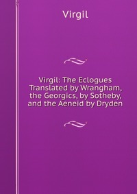 Virgil: The Eclogues Translated by Wrangham, the Georgics, by Sotheby, and the Aeneid by Dryden