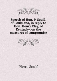 Speech of Hon. P. Soule, of Louisiana, in reply to Hon. Henry Clay, of Kentucky, on the measures of compromise