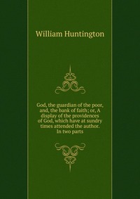 God, the guardian of the poor, and, the bank of faith; or, A display of the providences of God, which have at sundry times attended the author. In two parts