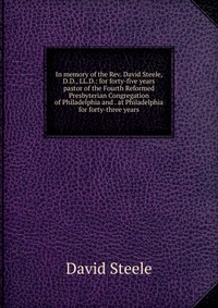 In memory of the Rev. David Steele, D.D., LL.D.: for forty-five years pastor of the Fourth Reformed Presbyterian Congregation of Philadelphia and . at Philadelphia for forty-three years