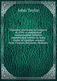 Disunion sentiment in Congress in 1794; a confidential memorandum hitherto unpublished written by John Taylor of Caroline, senator from Virginia, for James Madison;