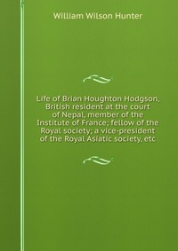 Life of Brian Houghton Hodgson, British resident at the court of Nepal, member of the Institute of France; fellow of the Royal society; a vice-president of the Royal Asiatic society, etc