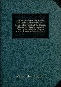 Книга The Joy of Faith in the Shadow of Death: Addressed to the Respectable Family of the Blakers of Bolney, in Sussex, Upon the Death of an Indulgent . Father, and an Honest Believer in Christ