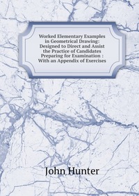 Worked Elementary Examples in Geometrical Drawing: Designed to Direct and Assist the Practice of Candidates Preparing for Examination : With an Appendix of Exercises