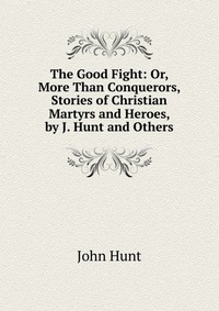 The Good Fight: Or, More Than Conquerors, Stories of Christian Martyrs and Heroes, by J. Hunt and Others