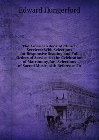 Edward Hungerford - «The American Book of Church Services: With Selections for Responsive Reading and Full Orders of Service for the Celebration of Matrimony, for . Selections of Sacred Music, with Reference Fo»