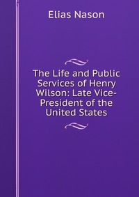 The Life and Public Services of Henry Wilson: Late Vice-President of the United States