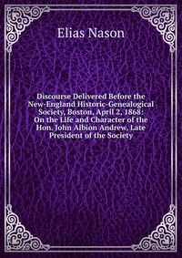 Discourse Delivered Before the New-England Historic-Genealogical Society, Boston, April 2, 1868: On the Life and Character of the Hon. John Albion Andrew, Late President of the Society