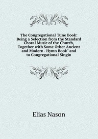 The Congregational Tune Book: Being a Selection from the Standard Choral Music of the Church, Together with Some Other Ancient and Modern . Hymn Book