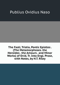 The Fasti, Tristia, Pontic Epistles . (The Metamorphoses. the Heroides . the Amours . and Minor Works) of Ovid, Tr. Into Engl. Prose, with Notes, by H.T. Riley