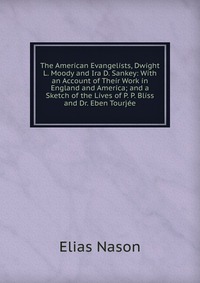 The American Evangelists, Dwight L. Moody and Ira D. Sankey: With an Account of Their Work in England and America; and a Sketch of the Lives of P. P. Bliss and Dr. Eben Tourjee