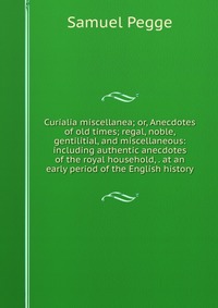 Curialia miscellanea; or, Anecdotes of old times; regal, noble, gentilitial, and miscellaneous: including authentic anecdotes of the royal household, . at an early period of the English histo