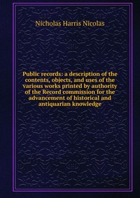 Public records: a description of the contents, objects, and uses of the various works printed by authority of the Record commission for the advancement of historical and antiquarian knowledge