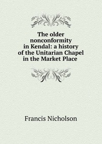 The older nonconformity in Kendal: a history of the Unitarian Chapel in the Market Place