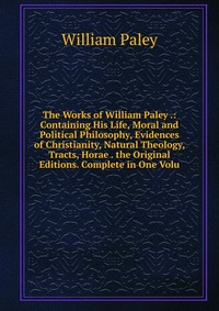 The Works of William Paley .: Containing His Life, Moral and Political Philosophy, Evidences of Christianity, Natural Theology, Tracts, Horae . the Original Editions. Complete in One Volu