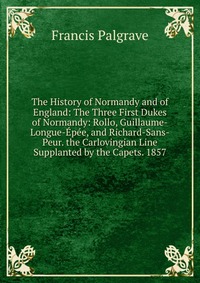 The History of Normandy and of England: The Three First Dukes of Normandy: Rollo, Guillaume-Longue-Epee, and Richard-Sans-Peur. the Carlovingian Line Supplanted by the Capets. 1857