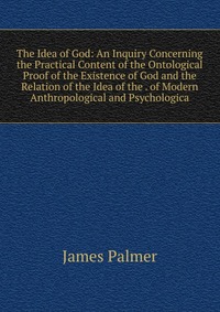 The Idea of God: An Inquiry Concerning the Practical Content of the Ontological Proof of the Existence of God and the Relation of the Idea of the . of Modern Anthropological and Psychologica