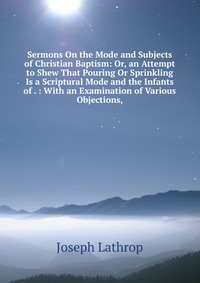 Sermons On the Mode and Subjects of Christian Baptism: Or, an Attempt to Shew That Pouring Or Sprinkling Is a Scriptural Mode and the Infants of . : With an Examination of Various Objections