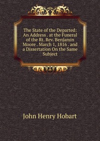 The State of the Departed: An Address . at the Funeral of the Rt. Rev. Benjamin Moore . March 1, 1816 . and a Dissertation On the Same Subject