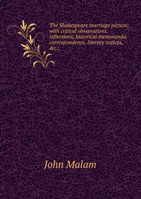 The Shakespeare marriage picture; with critical observations, reflections, historical memoranda, correspondence, literary notices, &c.;