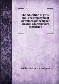 The education of girls; and, The employment of women of the upper classes, educationally considered