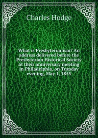 What is Presbyterianism? An address delivered before the Presbyterian Historical Society at their anniversary meeting in Philadelphia, on Tuesday evening, May 1, 1855