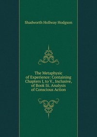 The Metaphysic of Experience: Containing Chapters I, to V., Inclusive, of Book Iii. Analysis of Conscious Action