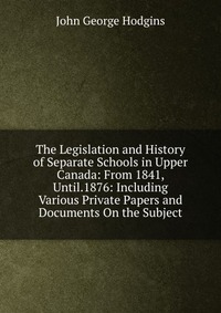 The Legislation and History of Separate Schools in Upper Canada: From 1841, Until.1876: Including Various Private Papers and Documents On the Subject