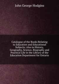 Catalogue of the Books Relating to Education and Educational Subjects: Also to History, Geography, Science, Biography and Practical Life in the Library of the Education Department for Ontario