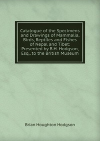 Catalogue of the Specimens and Drawings of Mammalia, Birds, Reptiles and Fishes of Nepal and Tibet: Presented by B.H. Hodgson, Esq., to the British Museum