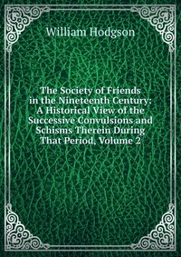 The Society of Friends in the Nineteenth Century: A Historical View of the Successive Convulsions and Schisms Therein During That Period, Volume 2