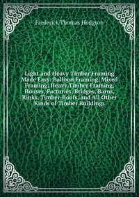 Light and Heavy Timber Framing Made Easy: Balloon Framing, Mixed Framing, Heavy Timber Framing, Houses, Factories, Bridges, Barns, Rinks, Timber-Roofs, and All Other Kinds of Timber Buildings