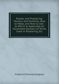 Plaster and Plastering: Mortars and Cements, How to Make, and How to Use . to Which Is Appended an Illustrated Glossary of Terms Used in Plastering, Etc