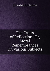 The Fruits of Reflection: Or, Moral Remembrances On Various Subjects