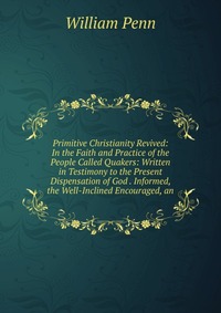 Primitive Christianity Revived: In the Faith and Practice of the People Called Quakers: Written in Testimony to the Present Dispensation of God . Informed, the Well-Inclined Encouraged, an