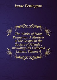 The Works of Isaac Penington: A Minister of the Gospel in the Society of Friends : Including His Collected Letters, Volume 4