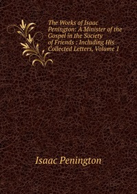 The Works of Isaac Penington: A Minister of the Gospel in the Society of Friends : Including His Collected Letters, Volume 1