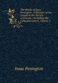 The Works of Isaac Penington: A Minister of the Gospel in the Society of Friends : Including His Collected Letters, Volume 3