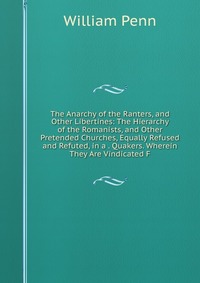 The Anarchy of the Ranters, and Other Libertines: The Hierarchy of the Romanists, and Other Pretended Churches, Equally Refused and Refuted, in a . Quakers. Wherein They Are Vindicated F