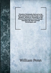 Primitive Christianity Revived in the Faith and Practice of the People Called Quakers: Written in Testimony to the Present Dispensation of God Through . Informed, the Well-Inclined Encouraged