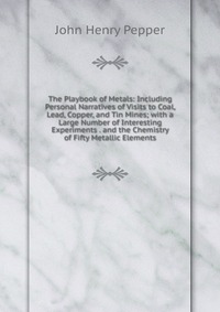 The Playbook of Metals: Including Personal Narratives of Visits to Coal, Lead, Copper, and Tin Mines; with a Large Number of Interesting Experiments . and the Chemistry of Fifty Metallic Elem