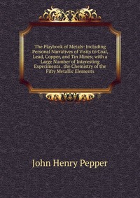 The Playbook of Metals: Including Personal Narratives of Visits to Coal, Lead, Copper, and Tin Mines; with a Large Number of Interesting Experiments . the Chemistry of the Fifty Metallic Elem