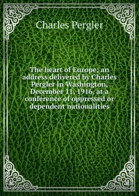 The heart of Europe; an address delivered by Charles Pergler in Washington, December 11, 1916, at a conference of oppressed or dependent nationalities