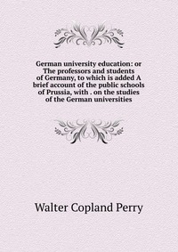 German university education: or The professors and students of Germany, to which is added A brief account of the public schools of Prussia, with . on the studies of the German universities