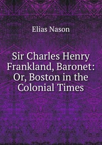 Sir Charles Henry Frankland, Baronet: Or, Boston in the Colonial Times