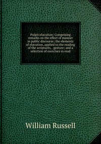 Pulpit elocution: Comprising remarks on the effect of manner in public discourse; the elements of elocution, applied to the reading of the scriptures, . gesture; and a selection of exercises 